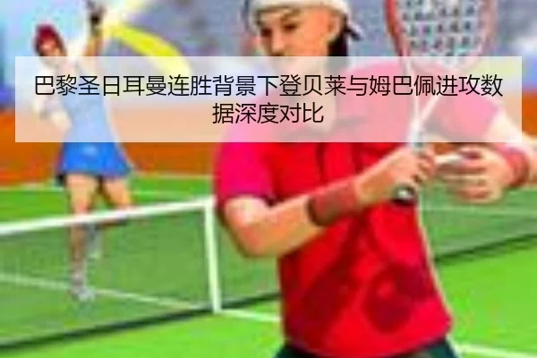 巴黎圣日耳曼连胜背景下登贝莱与姆巴佩进攻数据深度对比